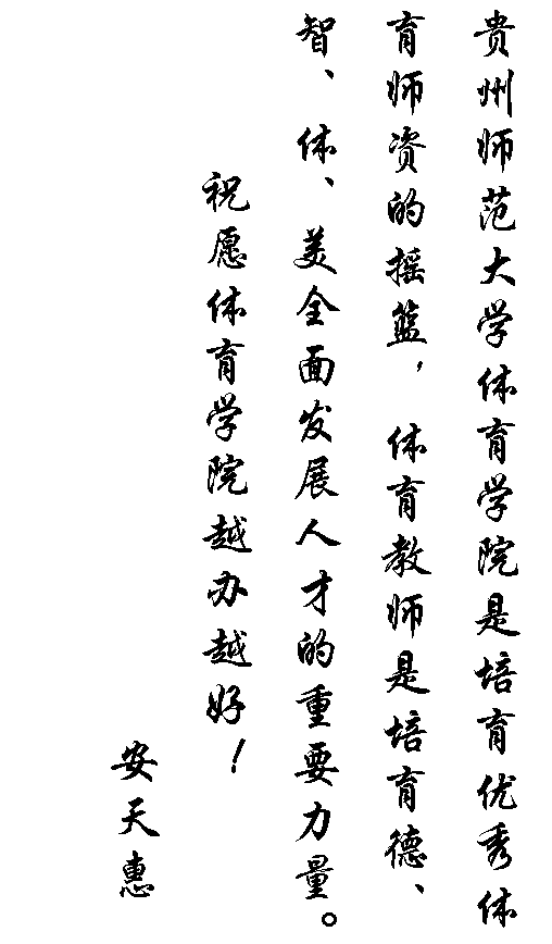文本框: 贵州师范大学体育学院是培育优秀体育师资的摇篮，体育教师是培育德、智、体、美全面发展人才的重要力量。
祝愿体育学院越办越好！
                    安天惠

